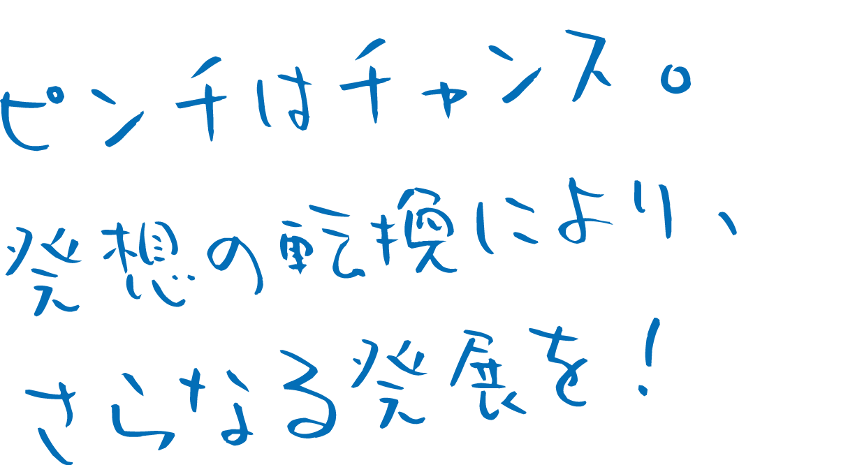 ピンチはチャンス。発想の転換により、さらなる発展を！