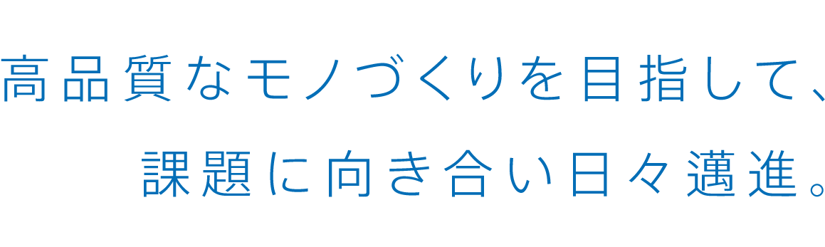 高品質なモノづくりを目指して、課題に向き合い日々邁進。